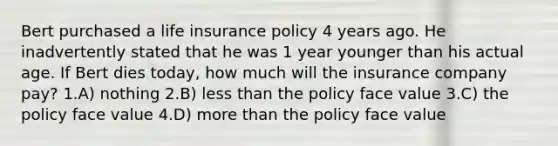 Bert purchased a life insurance policy 4 years ago. He inadvertently stated that he was 1 year younger than his actual age. If Bert dies today, how much will the insurance company pay? 1.A) nothing 2.B) less than the policy face value 3.C) the policy face value 4.D) more than the policy face value