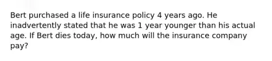 Bert purchased a life insurance policy 4 years ago. He inadvertently stated that he was 1 year younger than his actual age. If Bert dies today, how much will the insurance company pay?