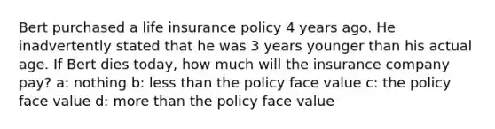 Bert purchased a life insurance policy 4 years ago. He inadvertently stated that he was 3 years younger than his actual age. If Bert dies today, how much will the insurance company pay? a: nothing b: less than the policy face value c: the policy face value d: more than the policy face value