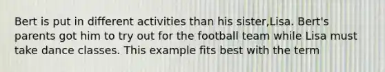 Bert is put in different activities than his sister,Lisa. Bert's parents got him to try out for the football team while Lisa must take dance classes. This example fits best with the term