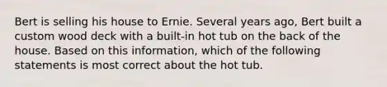 Bert is selling his house to Ernie. Several years ago, Bert built a custom wood deck with a built-in hot tub on the back of the house. Based on this information, which of the following statements is most correct about the hot tub.