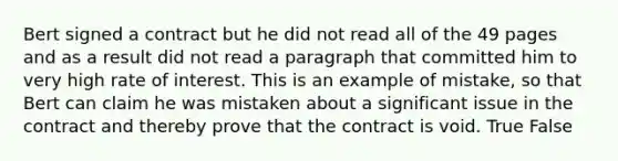 Bert signed a contract but he did not read all of the 49 pages and as a result did not read a paragraph that committed him to very high rate of interest. This is an example of mistake, so that Bert can claim he was mistaken about a significant issue in the contract and thereby prove that the contract is void. True False