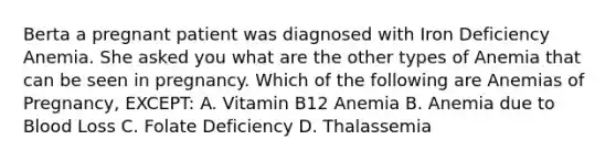 Berta a pregnant patient was diagnosed with Iron Deficiency Anemia. She asked you what are the other types of Anemia that can be seen in pregnancy. Which of the following are Anemias of Pregnancy, EXCEPT: A. Vitamin B12 Anemia B. Anemia due to Blood Loss C. Folate Deficiency D. Thalassemia