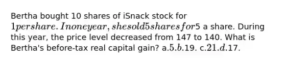 Bertha bought 10 shares of iSnack stock for 1 per share. In one year, she sold 5 shares for5 a share. During this year, the price level decreased from 147 to 140. What is Bertha's before-tax real capital gain? a.5. b.19. c.21. d.17.