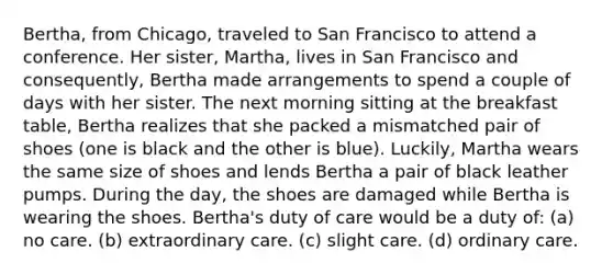 Bertha, from Chicago, traveled to San Francisco to attend a conference. Her sister, Martha, lives in San Francisco and consequently, Bertha made arrangements to spend a couple of days with her sister. The next morning sitting at the breakfast table, Bertha realizes that she packed a mismatched pair of shoes (one is black and the other is blue). Luckily, Martha wears the same size of shoes and lends Bertha a pair of black leather pumps. During the day, the shoes are damaged while Bertha is wearing the shoes. Bertha's duty of care would be a duty of: (a) no care. (b) extraordinary care. (c) slight care. (d) ordinary care.