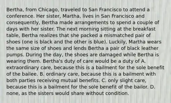 Bertha, from Chicago, traveled to San Francisco to attend a conference. Her sister, Martha, lives in San Francisco and consequently, Bertha made arrangements to spend a couple of days with her sister. The next morning sitting at the breakfast table, Bertha realizes that she packed a mismatched pair of shoes (one is black and the other is blue). Luckily, Martha wears the same size of shoes and lends Bertha a pair of black leather pumps. During the day, the shoes are damaged while Bertha is wearing them. Bertha's duty of care would be a duty of A. extraordinary care, because this is a bailment for the sole benefit of the bailee. B. ordinary care, because this is a bailment with both parties receiving mutual benefits. C. only slight care, because this is a bailment for the sole benefit of the bailor. D. none, as the sisters would share without condition.