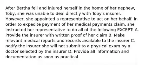 After Bertha fell and injured herself in the home of her nephew, Toby, she was unable to deal directly with Toby's insurer. However, she appointed a representative to act on her behalf. In order to expedite payment of her medical payments claim, she instructed her representative to do all of the following EXCEPT: A. Provide the insurer with written proof of her claim B. Make relevant medical reports and records available to the insurer C. notify the insurer she will not submit to a physical exam by a doctor selected by the insurer D. Provide all information and documentation as soon as practical