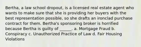 Bertha, a law school dropout, is a licensed real estate agent who wants to make sure that she is providing her buyers with the best representation possible, so she drafts an ironclad purchase contract for them. Bertha's sponsoring broker is horrified because Bertha is guilty of ______. a. Mortgage Fraud b. Conspiracy c. Unauthorized Practice of Law d. Fair Housing Violations