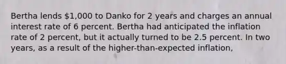 Bertha lends 1,000 to Danko for 2 years and charges an annual interest rate of 6 percent. Bertha had anticipated the inflation rate of 2 percent, but it actually turned to be 2.5 percent. In two years, as a result of the higher-than-expected inflation,