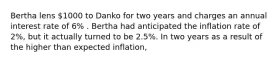 Bertha lens 1000 to Danko for two years and charges an annual interest rate of 6% . Bertha had anticipated the inflation rate of 2%, but it actually turned to be 2.5%. In two years as a result of the higher than expected inflation,