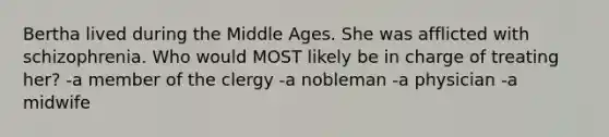 Bertha lived during the Middle Ages. She was afflicted with schizophrenia. Who would MOST likely be in charge of treating her? -a member of the clergy -a nobleman -a physician -a midwife