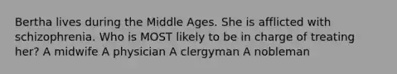 Bertha lives during the Middle Ages. She is afflicted with schizophrenia. Who is MOST likely to be in charge of treating her? A midwife A physician A clergyman A nobleman