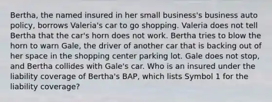 Bertha, the named insured in her small business's business auto policy, borrows Valeria's car to go shopping. Valeria does not tell Bertha that the car's horn does not work. Bertha tries to blow the horn to warn Gale, the driver of another car that is backing out of her space in the shopping center parking lot. Gale does not stop, and Bertha collides with Gale's car. Who is an insured under the liability coverage of Bertha's BAP, which lists Symbol 1 for the liability coverage?