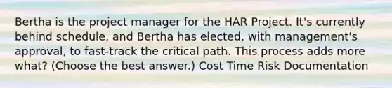 Bertha is the project manager for the HAR Project. It's currently behind schedule, and Bertha has elected, with management's approval, to fast-track the critical path. This process adds more what? (Choose the best answer.) Cost Time Risk Documentation