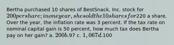 Bertha purchased 10 shares of BestSnack, Inc. stock for 200 per share; in one year, she sold the 10 shares for220 a share. Over the year, the inflation rate was 3 percent. If the tax rate on nominal capital gain is 50 percent, how much tax does Bertha pay on her gain? a. 200 b.97 c. 1,067 d.100