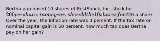 Bertha purchased 10 shares of BestSnack, Inc. stock for 200 per share; in one year, she sold the 10 shares for220 a share. Over the year, the inflation rate was 3 percent. If the tax rate on nominal capital gain is 50 percent, how much tax does Bertha pay on her gain?