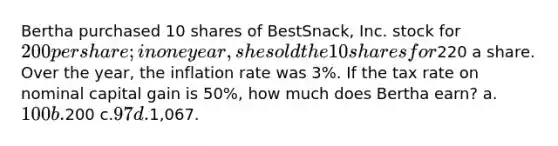 Bertha purchased 10 shares of BestSnack, Inc. stock for 200 per share; in one year, she sold the 10 shares for220 a share. Over the year, the inflation rate was 3%. If the tax rate on nominal capital gain is 50%, how much does Bertha earn? a.100 b.200 c.97 d.1,067.