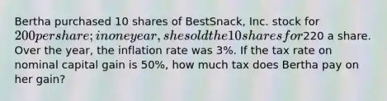 Bertha purchased 10 shares of BestSnack, Inc. stock for 200 per share; in one year, she sold the 10 shares for220 a share. Over the year, the inflation rate was 3%. If the tax rate on nominal capital gain is 50%, how much tax does Bertha pay on her gain?