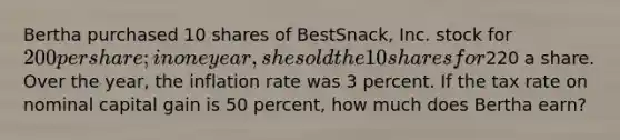 Bertha purchased 10 shares of BestSnack, Inc. stock for 200 per share; in one year, she sold the 10 shares for220 a share. Over the year, the inflation rate was 3 percent. If the tax rate on nominal capital gain is 50 percent, how much does Bertha earn?