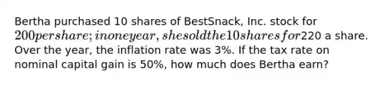 Bertha purchased 10 shares of BestSnack, Inc. stock for 200 per share; in one year, she sold the 10 shares for220 a share. Over the year, the inflation rate was 3%. If the tax rate on nominal capital gain is 50%, how much does Bertha earn?