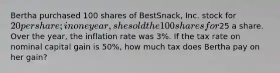 Bertha purchased 100 shares of BestSnack, Inc. stock for 20 per share; in one year, she sold the 100 shares for25 a share. Over the year, the inflation rate was 3%. If the tax rate on nominal capital gain is 50%, how much tax does Bertha pay on her gain?