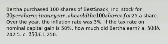 Bertha purchased 100 shares of BestSnack, Inc. stock for 20 per share; in one year, she sold the 100 shares for25 a share. Over the year, the inflation rate was 3%. If the tax rate on nominal capital gain is 50%, how much did Bertha earn? a. 500 b.242.5. c. 250 d.1,250.