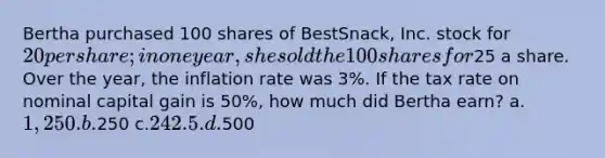 Bertha purchased 100 shares of BestSnack, Inc. stock for 20 per share; in one year, she sold the 100 shares for25 a share. Over the year, the inflation rate was 3%. If the tax rate on nominal capital gain is 50%, how much did Bertha earn? a.1,250. b.250 c.242.5. d.500