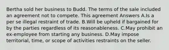 Bertha sold her business to Budd. The terms of the sale included an agreement not to compete. This agreement Answers A.Is a per se illegal restraint of trade. B.Will be upheld if bargained for by the parties regardless of its reasonableness. C.May prohibit an ex-employee from starting any business. D.May impose territorial, time, or scope of activities restraints on the seller.