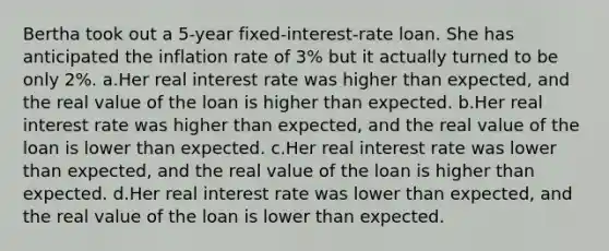 Bertha took out a 5-year fixed-interest-rate loan. She has anticipated the inflation rate of 3% but it actually turned to be only 2%. a.Her real interest rate was higher than expected, and the real value of the loan is higher than expected. b.Her real interest rate was higher than expected, and the real value of the loan is lower than expected. c.Her real interest rate was lower than expected, and the real value of the loan is higher than expected. d.Her real interest rate was lower than expected, and the real value of the loan is lower than expected.