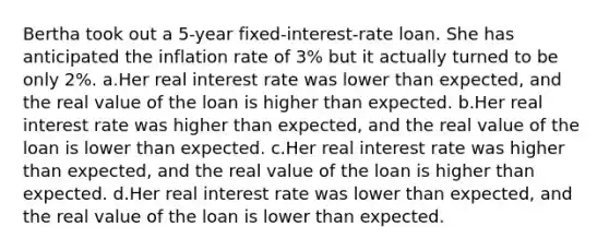 Bertha took out a 5-year fixed-interest-rate loan. She has anticipated the inflation rate of 3% but it actually turned to be only 2%. a.Her real interest rate was lower than expected, and the real value of the loan is higher than expected. b.Her real interest rate was higher than expected, and the real value of the loan is lower than expected. c.Her real interest rate was higher than expected, and the real value of the loan is higher than expected. d.Her real interest rate was lower than expected, and the real value of the loan is lower than expected.