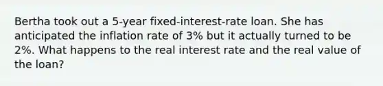 Bertha took out a 5-year fixed-interest-rate loan. She has anticipated the inflation rate of 3% but it actually turned to be 2%. What happens to the real interest rate and the real value of the loan?