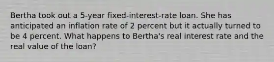 Bertha took out a 5-year fixed-interest-rate loan. She has anticipated an inflation rate of 2 percent but it actually turned to be 4 percent. What happens to Bertha's real interest rate and the real value of the loan?