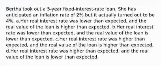 Bertha took out a 5-year fixed-interest-rate loan. She has anticipated an inflation rate of 2% but it actually turned out to be 4%. a.Her real interest rate was lower than expected, and the real value of the loan is higher than expected. b.Her real interest rate was lower than expected, and the real value of the loan is lower than expected. c.Her real interest rate was higher than expected, and the real value of the loan is higher than expected. d.Her real interest rate was higher than expected, and the real value of the loan is lower than expected.