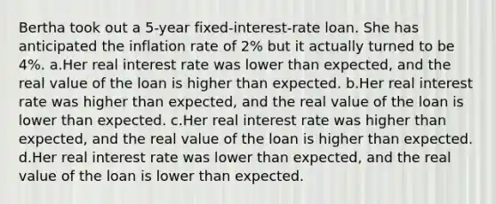 Bertha took out a 5-year fixed-interest-rate loan. She has anticipated the inflation rate of 2% but it actually turned to be 4%. a.Her real interest rate was lower than expected, and the real value of the loan is higher than expected. b.Her real interest rate was higher than expected, and the real value of the loan is lower than expected. c.Her real interest rate was higher than expected, and the real value of the loan is higher than expected. d.Her real interest rate was lower than expected, and the real value of the loan is lower than expected.