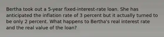 Bertha took out a 5-year fixed-interest-rate loan. She has anticipated the inflation rate of 3 percent but it actually turned to be only 2 percent. What happens to Bertha's real interest rate and the real value of the loan?