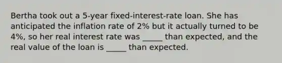 Bertha took out a 5-year fixed-interest-rate loan. She has anticipated the inflation rate of 2% but it actually turned to be 4%, so her real interest rate was _____ than expected, and the real value of the loan is _____ than expected.