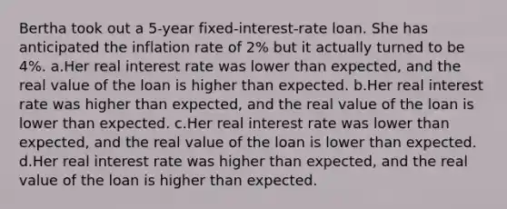 Bertha took out a 5-year fixed-interest-rate loan. She has anticipated the inflation rate of 2% but it actually turned to be 4%. a.Her real interest rate was lower than expected, and the real value of the loan is higher than expected. b.Her real interest rate was higher than expected, and the real value of the loan is lower than expected. c.Her real interest rate was lower than expected, and the real value of the loan is lower than expected. d.Her real interest rate was higher than expected, and the real value of the loan is higher than expected.