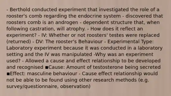 - Berthold conducted experiment that investigated the role of a rooster's comb regarding the endocrine system - discovered that roosters comb is an androgen - dependent structure that, when following castration, will atrophy. - How does it reflect an experiment? - IV: Whether or not roosters' testes were replaced (returned) - DV: The rooster's Behaviour - Experimental Type: Laboratory experiment because it was conducted in a laboratory setting and the IV was manipulated -Why was an experiment used? - Allowed a cause and effect relationship to be developed and recognised ◾Cause: Amount of testosterone being secreted ◾Effect: masculine behaviour - Cause effect relationship would not be able to be found using other research methods (e.g. survey/questionnaire, observation)