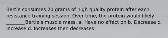 Bertie consumes 20 grams of high-quality protein after each resistance training session. Over time, the protein would likely ________Bertie's muscle mass. a. Have no effect on b. Decrease c. Increase d. Increases then decreases