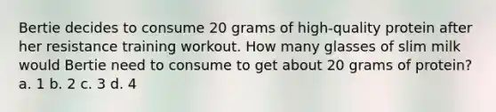 Bertie decides to consume 20 grams of high-quality protein after her resistance training workout. How many glasses of slim milk would Bertie need to consume to get about 20 grams of protein? a. 1 b. 2 c. 3 d. 4