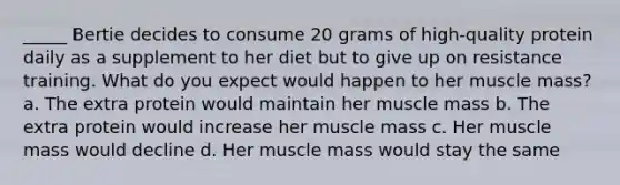 _____ Bertie decides to consume 20 grams of high-quality protein daily as a supplement to her diet but to give up on resistance training. What do you expect would happen to her muscle mass? a. The extra protein would maintain her muscle mass b. The extra protein would increase her muscle mass c. Her muscle mass would decline d. Her muscle mass would stay the same