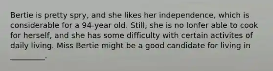 Bertie is pretty spry, and she likes her independence, which is considerable for a 94-year old. Still, she is no lonfer able to cook for herself, and she has some difficulty with certain activites of daily living. Miss Bertie might be a good candidate for living in _________.