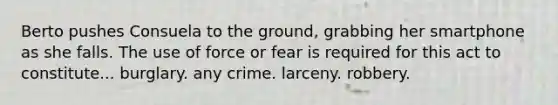 Berto pushes Consuela to the ground, grabbing her smartphone as she falls. The use of force or fear is required for this act to constitute... ​burglary. ​any crime. ​larceny. robbery.