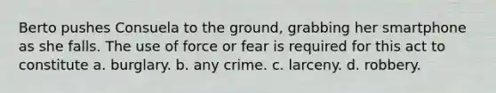 Berto pushes Consuela to the ground, grabbing her smartphone as she falls. The use of force or fear is required for this act to constitute a. ​burglary. b. ​any crime. c. ​larceny. d. ​robbery.