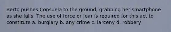 Berto pushes Consuela to the ground, grabbing her smartphone as she falls. The use of force or fear is required for this act to constitute a. burglary b. any crime c. larceny d. robbery