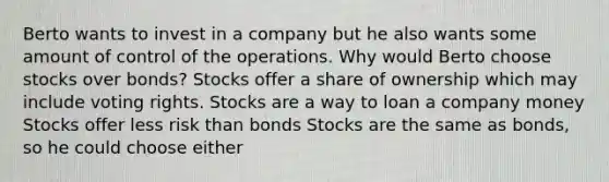 Berto wants to invest in a company but he also wants some amount of control of the operations. Why would Berto choose stocks over bonds? Stocks offer a share of ownership which may include voting rights. Stocks are a way to loan a company money Stocks offer less risk than bonds Stocks are the same as bonds, so he could choose either