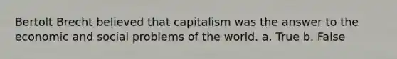 Bertolt Brecht believed that capitalism was the answer to the economic and social problems of the world. a. True b. False