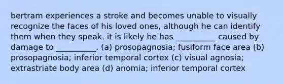 bertram experiences a stroke and becomes unable to visually recognize the faces of his loved ones, although he can identify them when they speak. it is likely he has __________ caused by damage to __________. (a) prosopagnosia; fusiform face area (b) prosopagnosia; inferior temporal cortex (c) visual agnosia; extrastriate body area (d) anomia; inferior temporal cortex