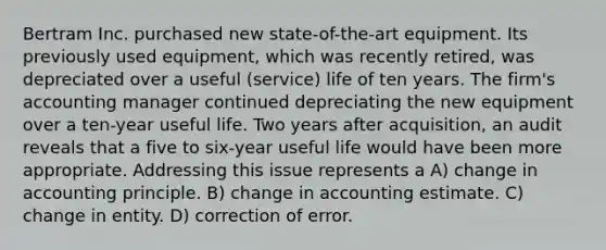 Bertram Inc. purchased new state-of-the-art equipment. Its previously used equipment, which was recently retired, was depreciated over a useful (service) life of ten years. The firm's accounting manager continued depreciating the new equipment over a ten-year useful life. Two years after acquisition, an audit reveals that a five to six-year useful life would have been more appropriate. Addressing this issue represents a A) change in accounting principle. B) change in accounting estimate. C) change in entity. D) correction of error.