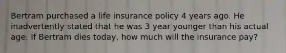 Bertram purchased a life insurance policy 4 years ago. He inadvertently stated that he was 3 year younger than his actual age. If Bertram dies today, how much will the insurance pay?